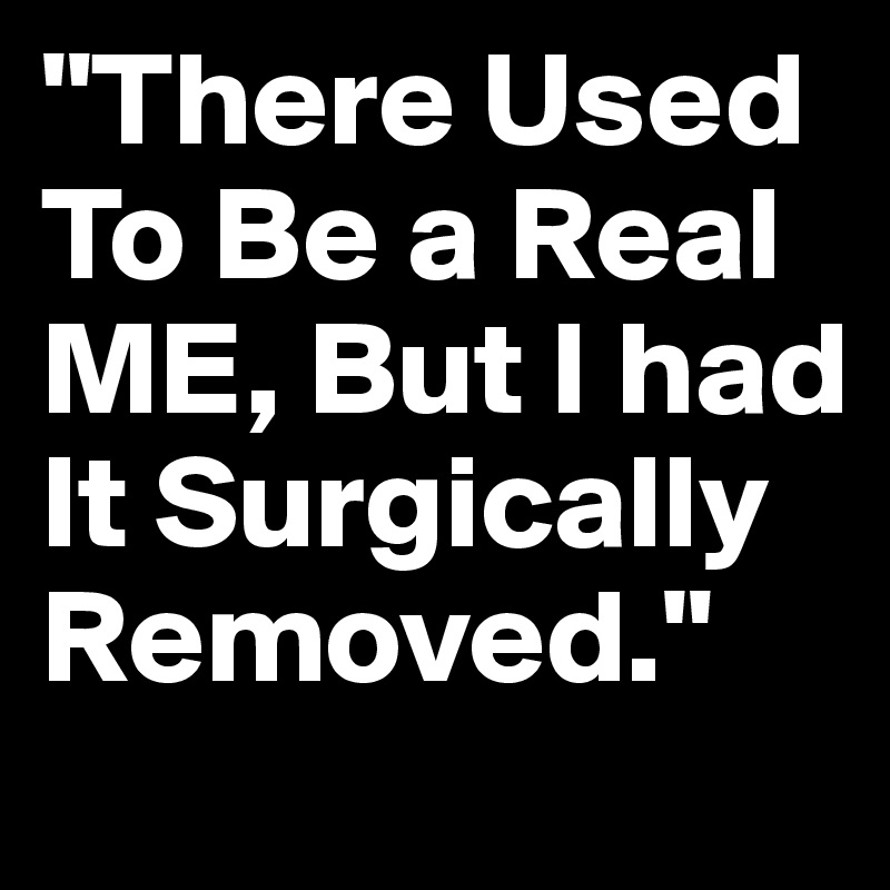"There Used To Be a Real ME, But I had It Surgically Removed." 