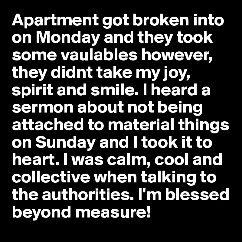 Apartment got broken into on Monday and they took some vaulables however, they didnt take my joy, spirit and smile. I heard a sermon about not being attached to material things on Sunday and I took it to heart. I was calm, cool and collective when talking to the authorities. I'm blessed beyond measure!