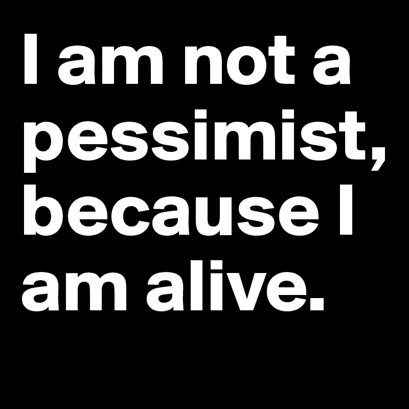 I am not a pessimist, 
because I am alive. 