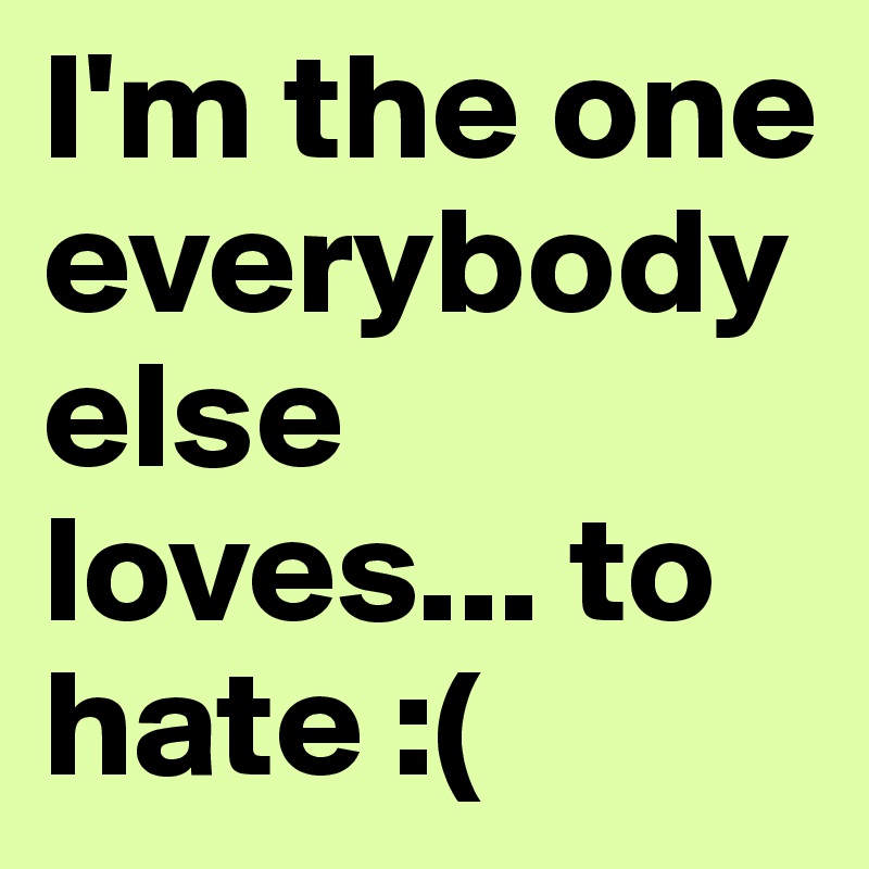 I'm the one everybody else loves... to hate :(