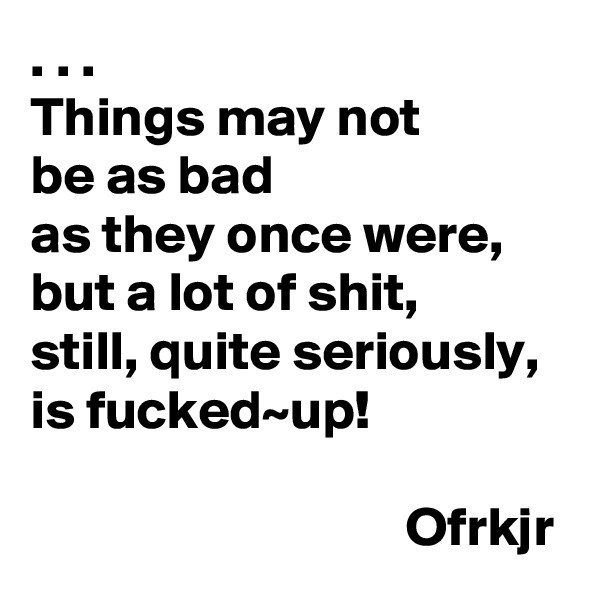 . . . 
Things may not 
be as bad 
as they once were,
but a lot of shit, 
still, quite seriously, 
is fucked~up!

                                  Ofrkjr