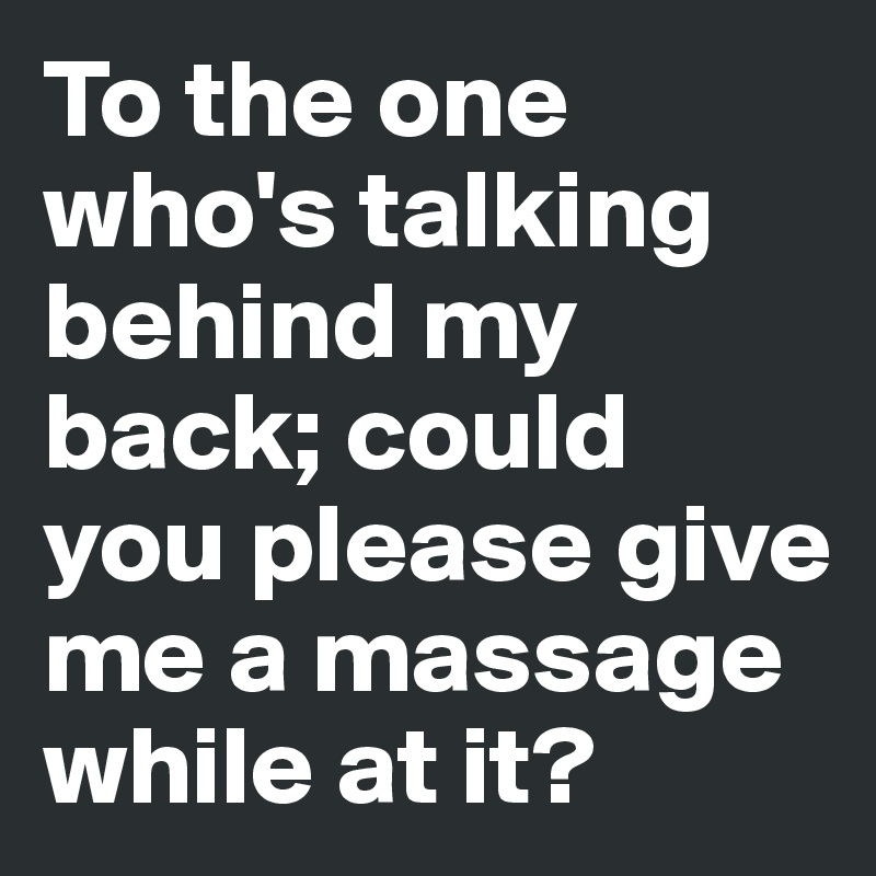 To the one who's talking behind my back; could you please give me a massage while at it? 