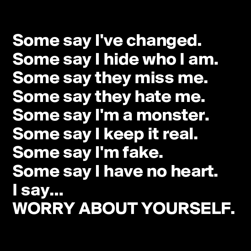 
Some say I've changed.
Some say I hide who I am.
Some say they miss me.
Some say they hate me.
Some say I'm a monster.
Some say I keep it real.
Some say I'm fake.
Some say I have no heart.
I say...
WORRY ABOUT YOURSELF.