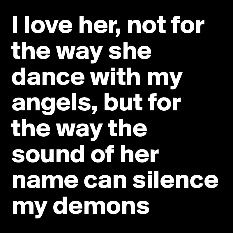 I love her, not for the way she dance with my angels, but for the way the sound of her name can silence my demons