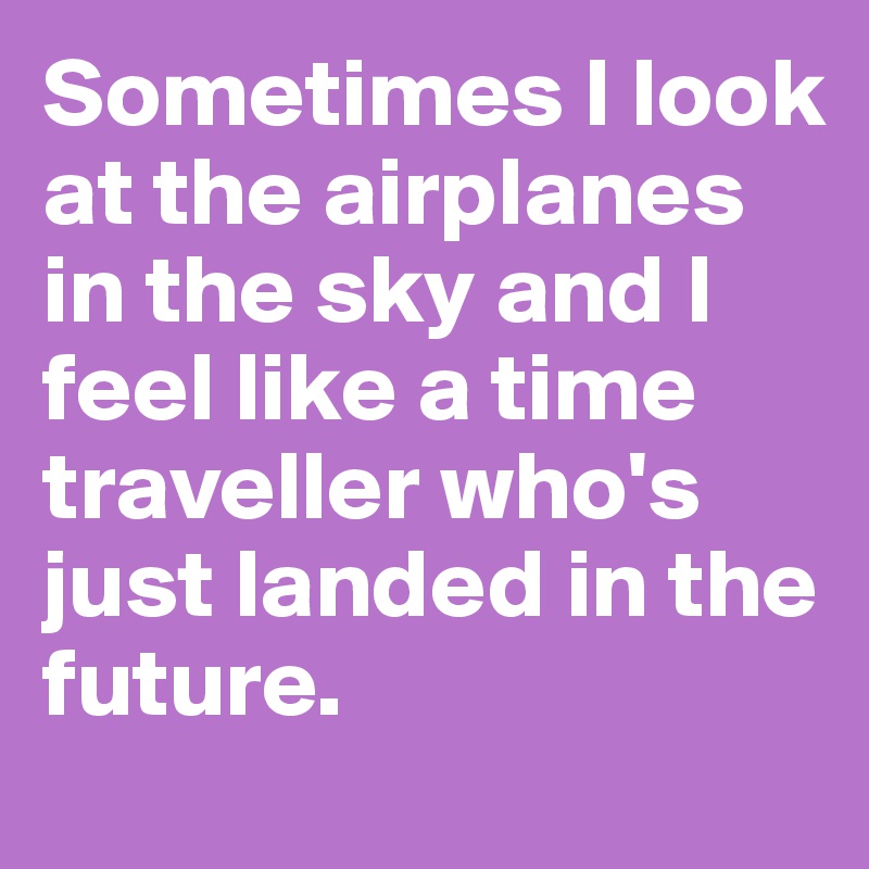 Sometimes I look at the airplanes in the sky and I feel like a time traveller who's just landed in the future.