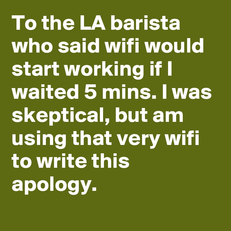 To the LA barista who said wifi would start working if I waited 5 mins. I was skeptical, but am using that very wifi to write this apology.