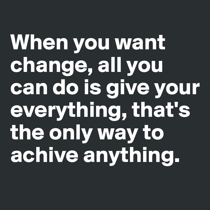 
When you want change, all you can do is give your everything, that's the only way to achive anything.
