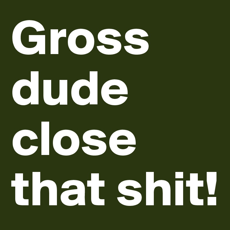 Gross dude close that shit! 