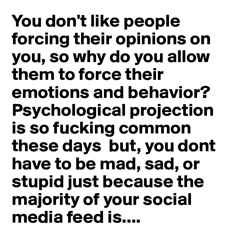 You don't like people forcing their opinions on you, so why do you allow them to force their emotions and behavior? Psychological projection is so fucking common these days  but, you dont have to be mad, sad, or stupid just because the majority of your social media feed is....