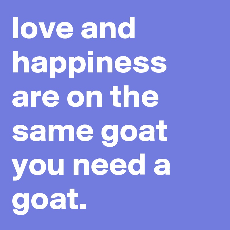 love and happiness are on the same goat you need a goat.
