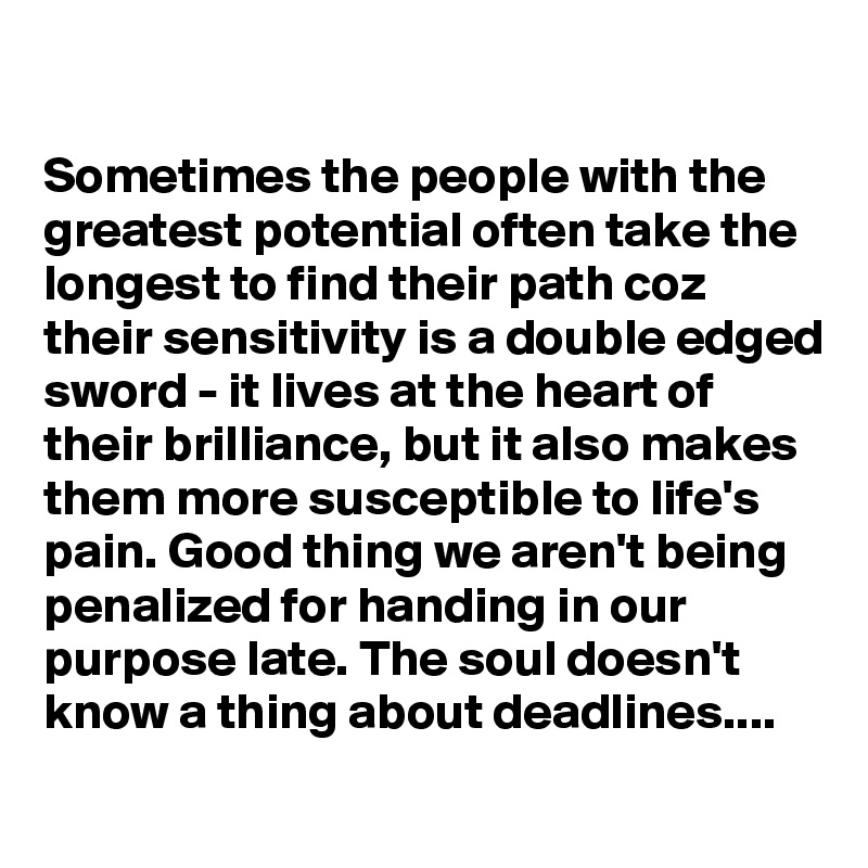 

Sometimes the people with the greatest potential often take the longest to find their path coz their sensitivity is a double edged sword - it lives at the heart of their brilliance, but it also makes them more susceptible to life's pain. Good thing we aren't being penalized for handing in our purpose late. The soul doesn't know a thing about deadlines....
