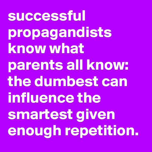 successful propagandists know what parents all know: the dumbest can influence the smartest given enough repetition.