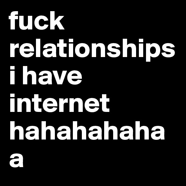 fuck relationships i have internet hahahahahaa