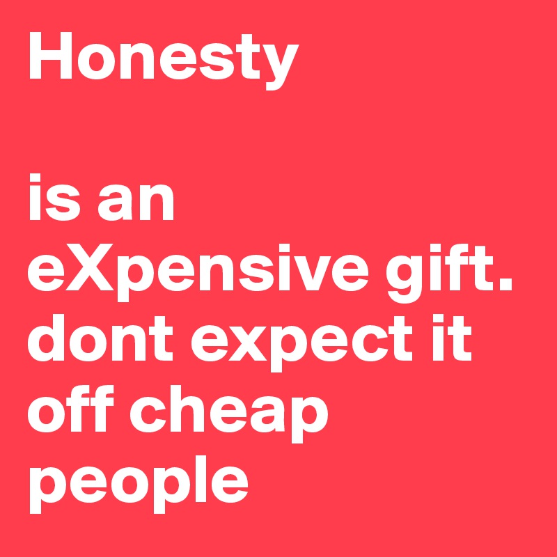 Honesty

is an eXpensive gift.
dont expect it off cheap people