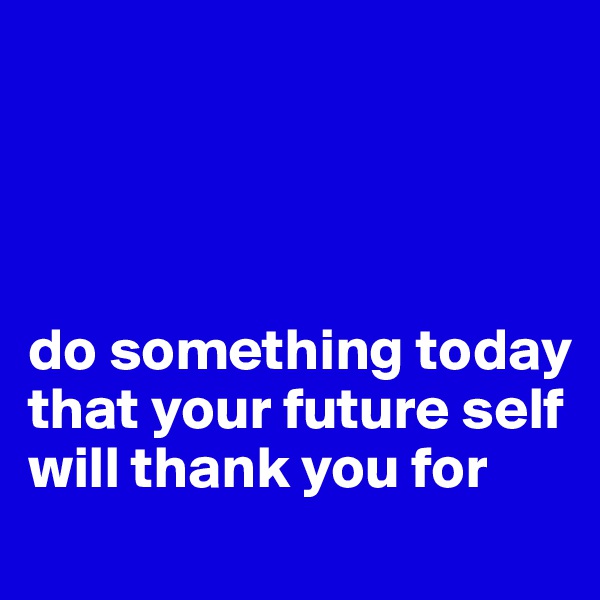 




do something today that your future self will thank you for