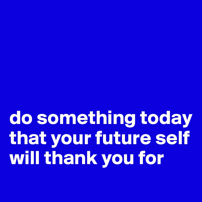 




do something today that your future self will thank you for