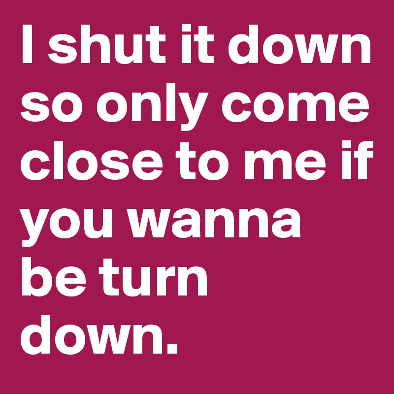 I shut it down so only come close to me if you wanna be turn down.	
