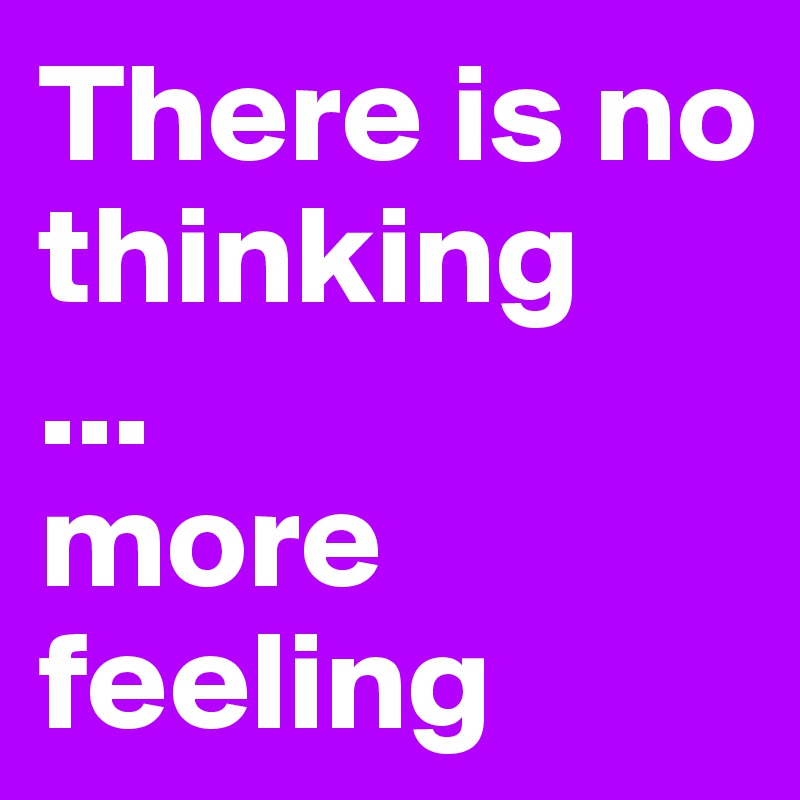 There is no thinking
...
more feeling
