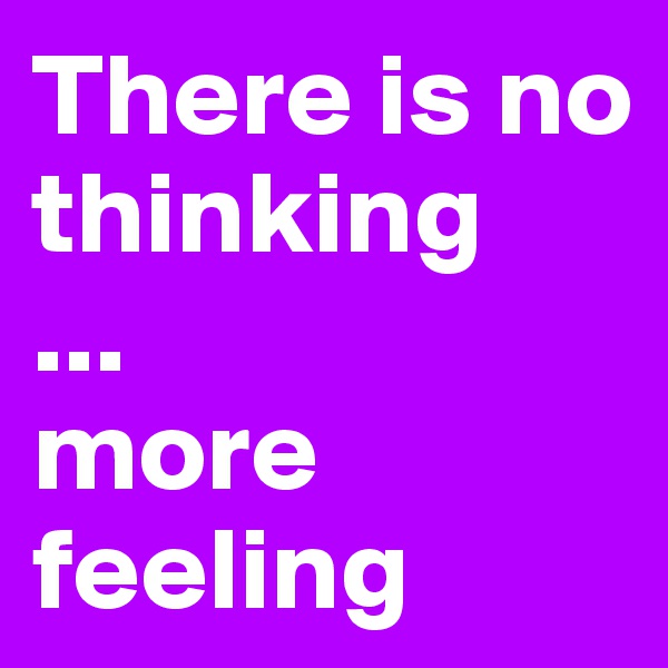 There is no thinking
...
more feeling