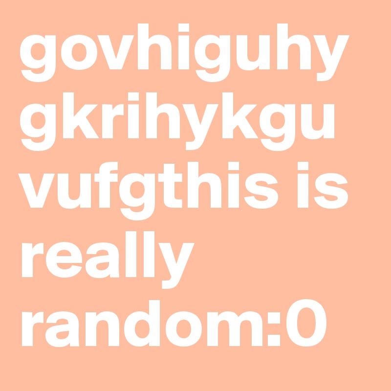 govhiguhygkrihykguvufgthis is really random:0