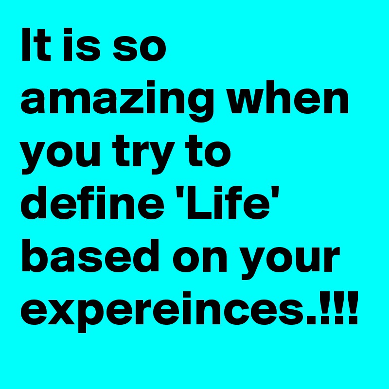 It is so amazing when you try to define 'Life' based on your expereinces.!!!