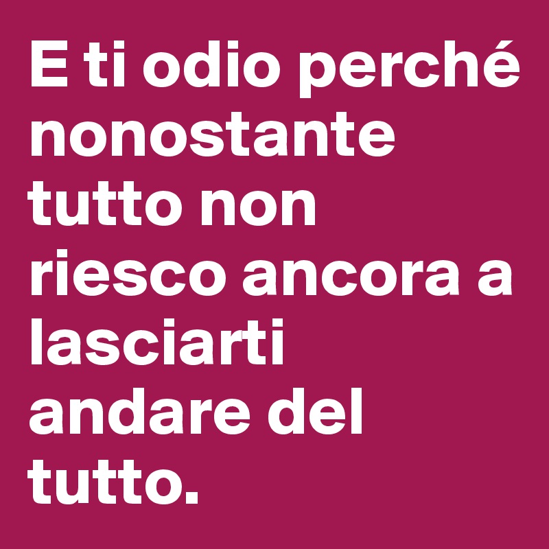 E ti odio perché nonostante tutto non riesco ancora a lasciarti andare del tutto.