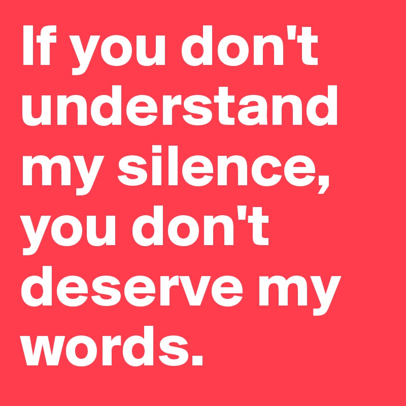 If you don't understand my silence, you don't deserve my words.