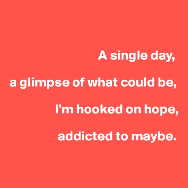 


                                 A single day,

a glimpse of what could be, 

                 I'm hooked on hope, 

                  addicted to maybe.

