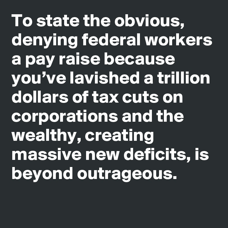 To state the obvious, denying federal workers a pay raise because you’ve lavished a trillion dollars of tax cuts on corporations and the wealthy, creating massive new deficits, is beyond outrageous.