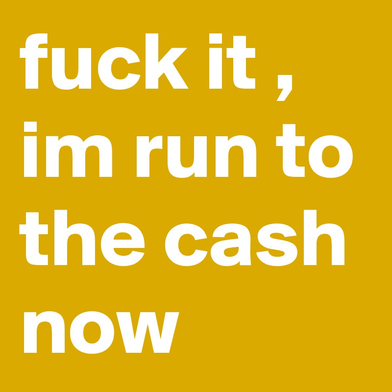 fuck it , im run to the cash now