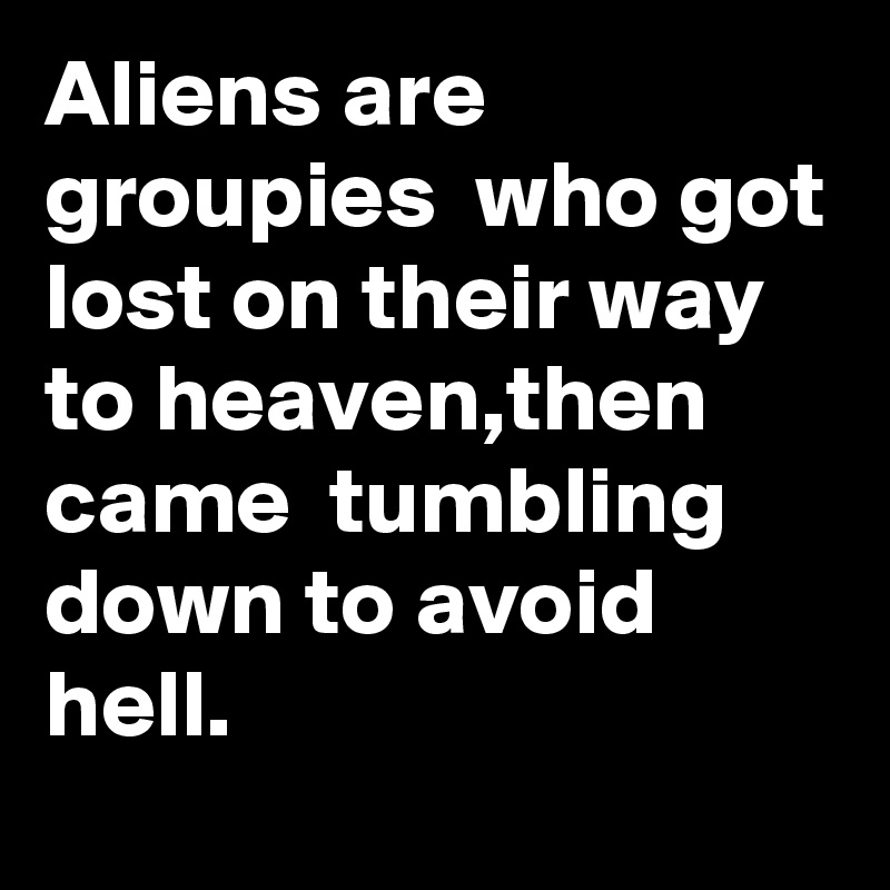Aliens are groupies  who got lost on their way to heaven,then came  tumbling down to avoid hell.