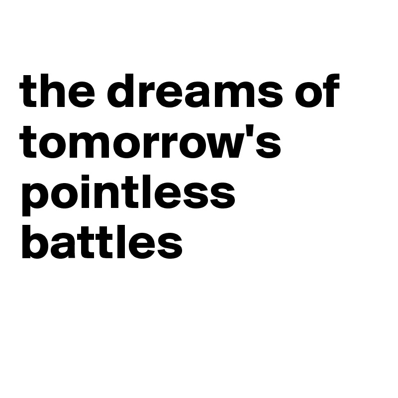 
the dreams of tomorrow's pointless battles

