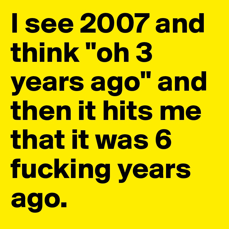 I see 2007 and think "oh 3 years ago" and then it hits me that it was 6 fucking years ago. 