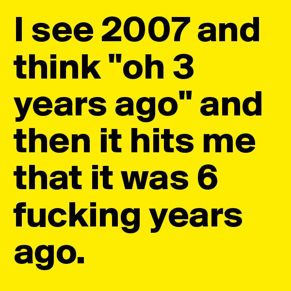 I see 2007 and think "oh 3 years ago" and then it hits me that it was 6 fucking years ago. 