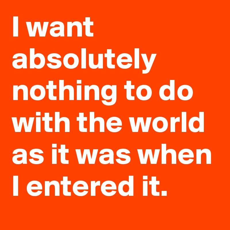 I want absolutely nothing to do with the world as it was when I entered it.