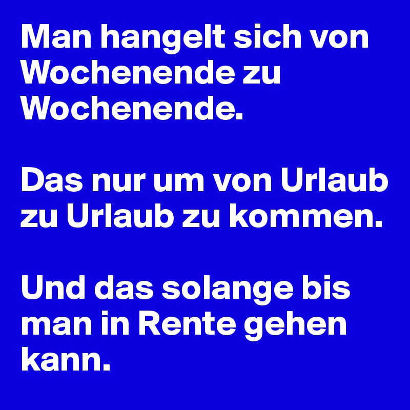 Man hangelt sich von Wochenende zu Wochenende.

Das nur um von Urlaub zu Urlaub zu kommen.

Und das solange bis man in Rente gehen kann.