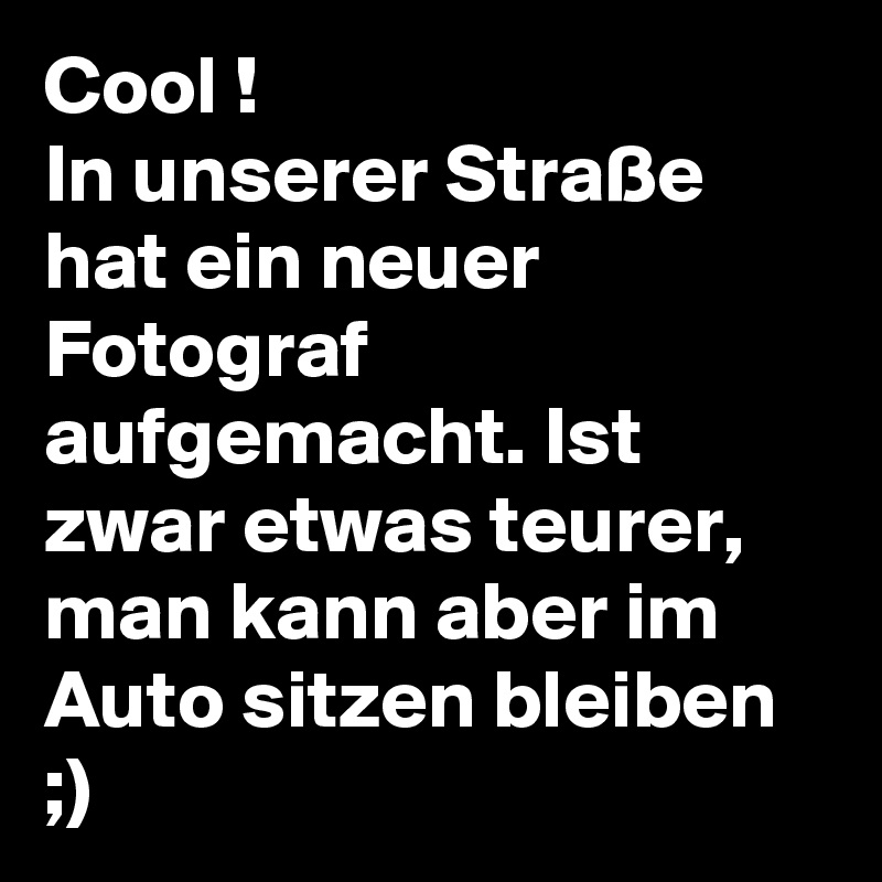 Cool !
In unserer Straße hat ein neuer Fotograf aufgemacht. Ist zwar etwas teurer, man kann aber im Auto sitzen bleiben ;)