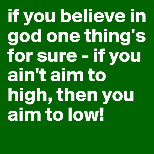 if you believe in god one thing's for sure - if you ain't aim to high, then you aim to low!