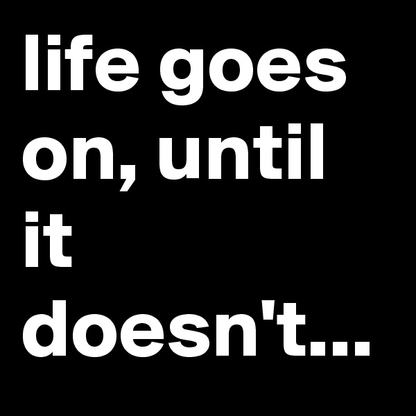 life goes on, until it doesn't...