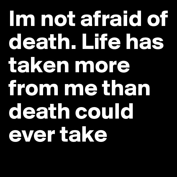 Im not afraid of death. Life has taken more from me than death could ever take
