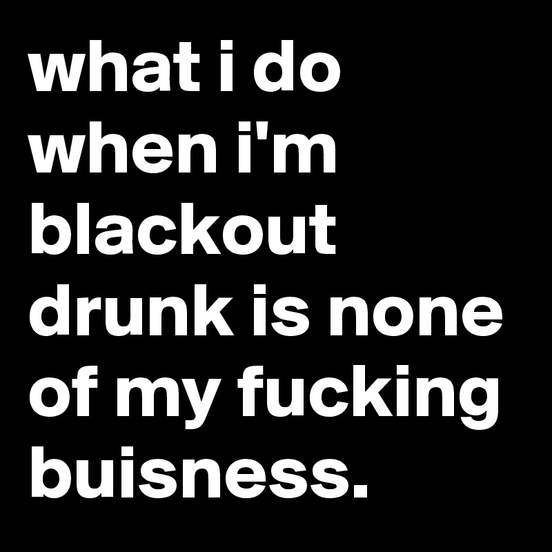 what i do when i'm blackout drunk is none of my fucking buisness.