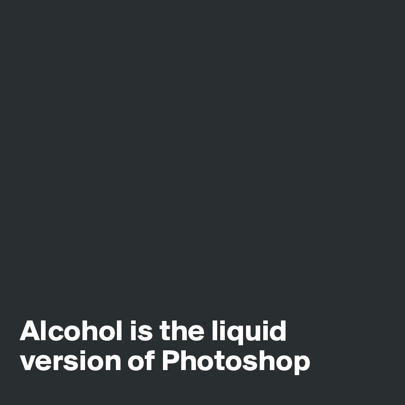 









Alcohol is the liquid version of Photoshop
