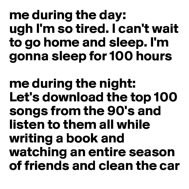 me during the day: 
ugh I'm so tired. I can't wait to go home and sleep. I'm gonna sleep for 100 hours

me during the night:
Let's download the top 100 songs from the 90's and listen to them all while writing a book and watching an entire season of friends and clean the car