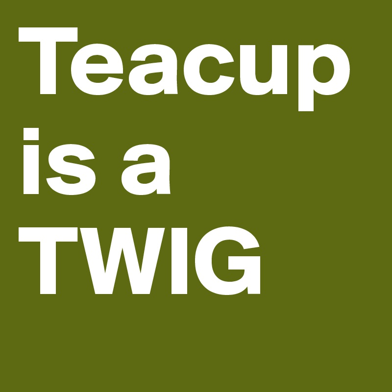 Teacup is a TWIG