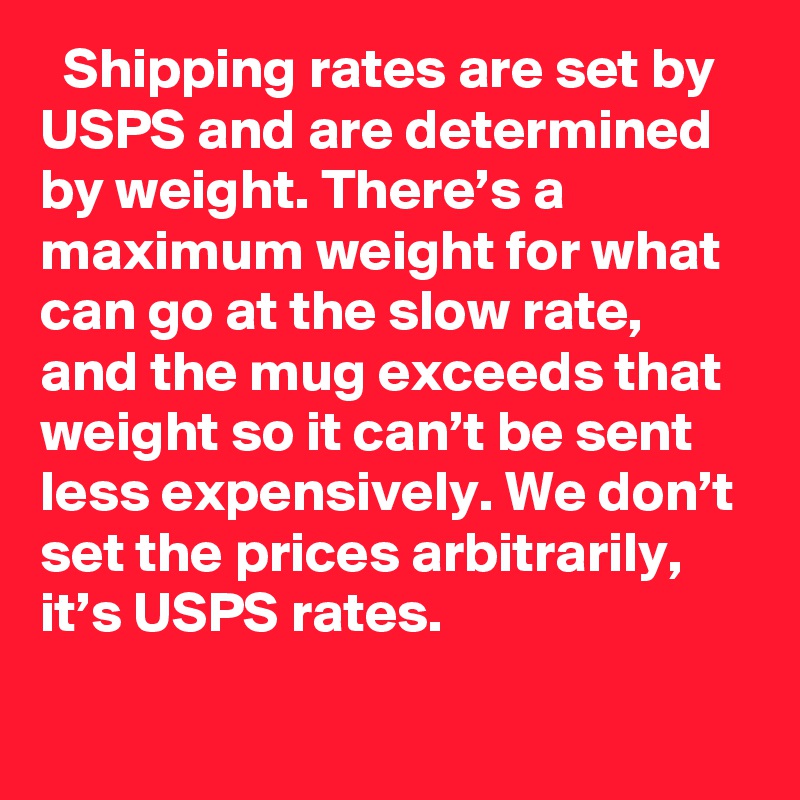   Shipping rates are set by USPS and are determined by weight. There’s a maximum weight for what can go at the slow rate, and the mug exceeds that weight so it can’t be sent less expensively. We don’t set the prices arbitrarily, it’s USPS rates.
