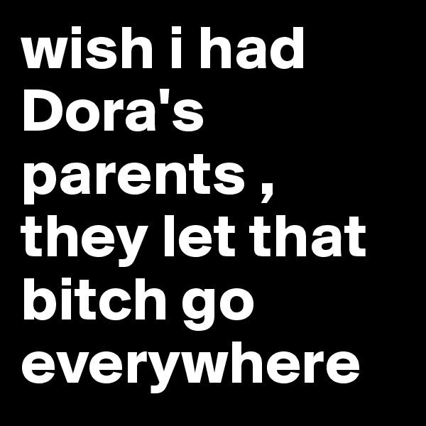 wish i had Dora's parents , they let that bitch go everywhere 