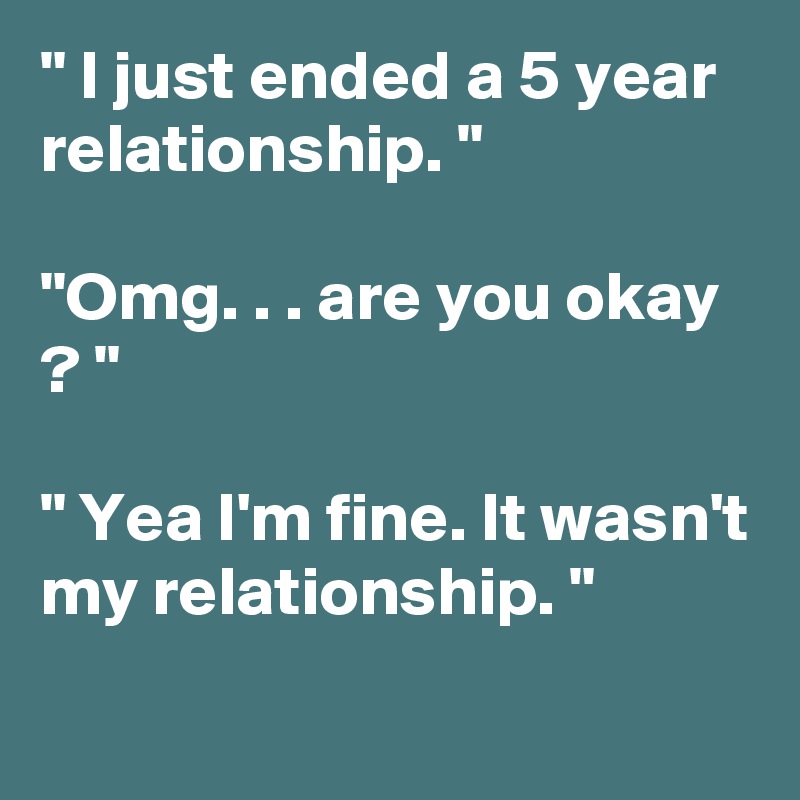 " I just ended a 5 year relationship. "

"Omg. . . are you okay  ? "

" Yea I'm fine. It wasn't my relationship. "
