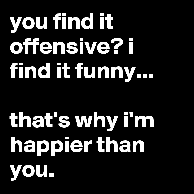 You Find It Offensive I Find It Funny That S Why I M Happier Than You Post By Jamille On Boldomatic