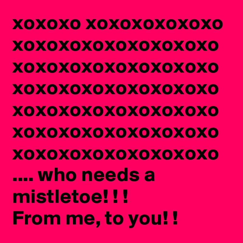 xoxoxo xoxoxoxoxoxo 
xoxoxoxoxoxoxoxoxo xoxoxoxoxoxoxoxoxo xoxoxoxoxoxoxoxoxo xoxoxoxoxoxoxoxoxo xoxoxoxoxoxoxoxoxo xoxoxoxoxoxoxoxoxo 
.... who needs a mistletoe! ! ! 
From me, to you! !