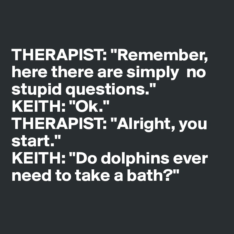 

THERAPIST: "Remember, here there are simply  no stupid questions."
KEITH: "Ok."
THERAPIST: "Alright, you 
start."
KEITH: "Do dolphins ever 
need to take a bath?"

